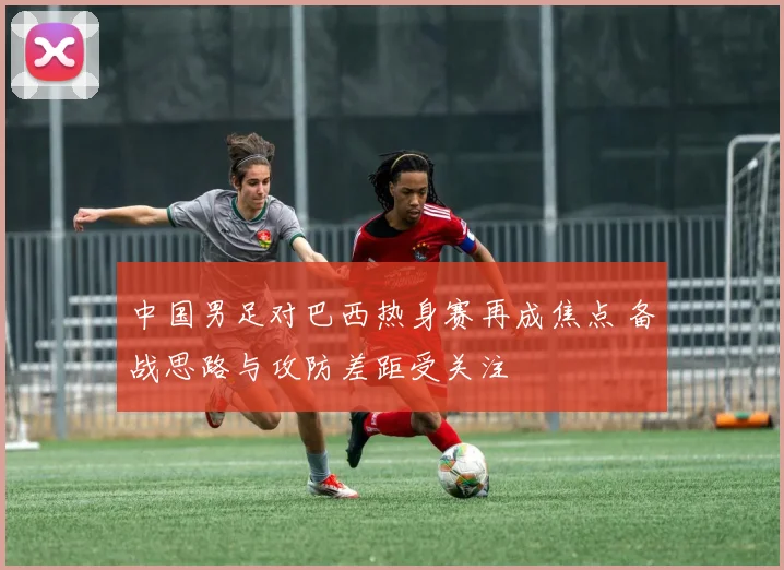 中国男足对巴西热身赛再成焦点 备战思路与攻防差距受关注