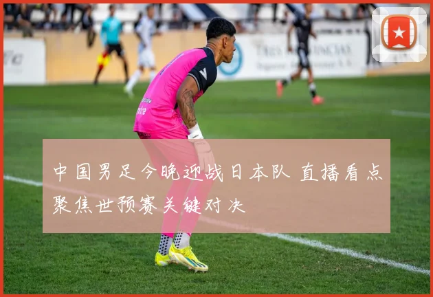 中国男足今晚迎战日本队 直播看点聚焦世预赛关键对决