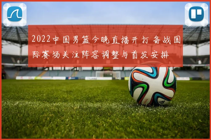2022中国男篮今晚直播开打 备战国际赛场关注阵容调整与首发安排