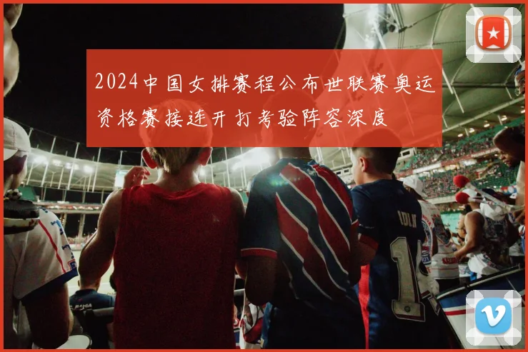 2024中国女排赛程公布世联赛奥运资格赛接连开打考验阵容深度