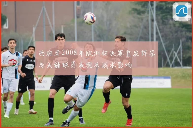 西班牙2008年欧洲杯决赛首发阵容与关键球员表现及战术影响