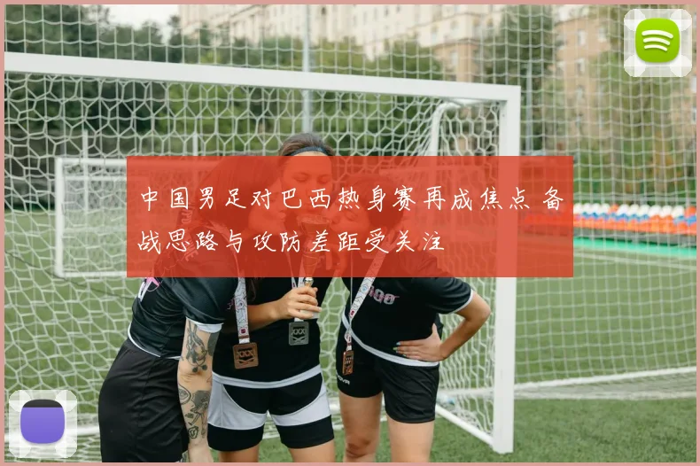 中国男足对巴西热身赛再成焦点 备战思路与攻防差距受关注