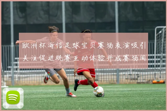 欧洲杯海信足球宝贝赛场表演吸引关注促进观赛互动体验并成赛场间隙看点