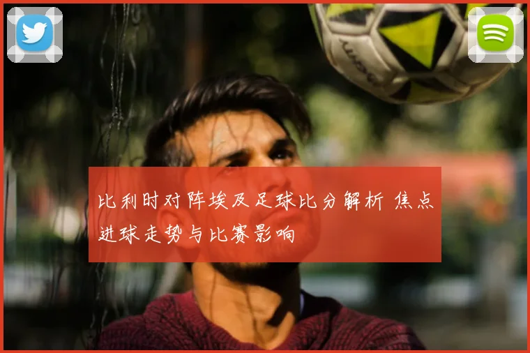 比利时对阵埃及足球比分解析 焦点进球走势与比赛影响