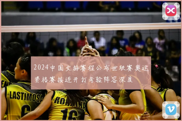 2024中国女排赛程公布世联赛奥运资格赛接连开打考验阵容深度