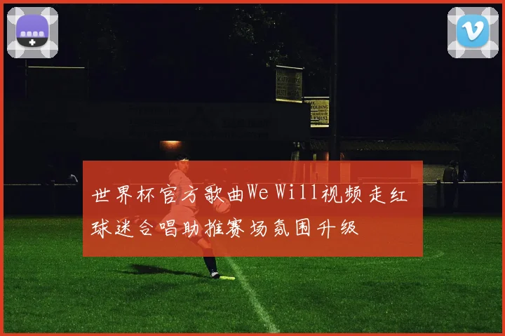 世界杯官方歌曲We Will视频走红 球迷合唱助推赛场氛围升级