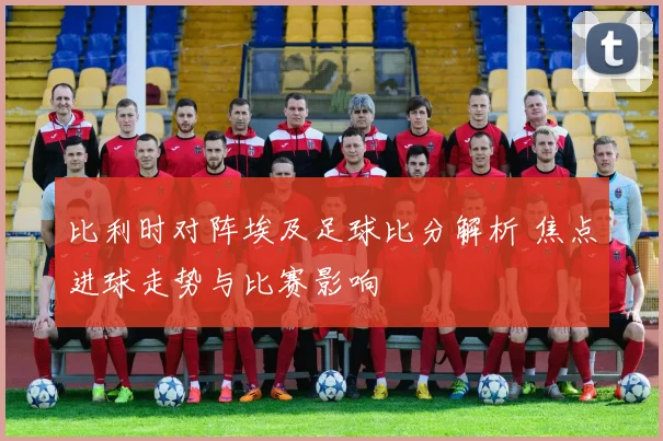 比利时对阵埃及足球比分解析 焦点进球走势与比赛影响