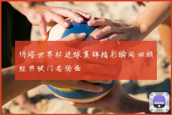 玛塔世界杯进球集锦精彩瞬间回顾经典破门名场面