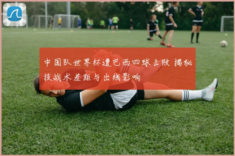 中国队世界杯遭巴西四球击败 揭秘技战术差距与出线影响