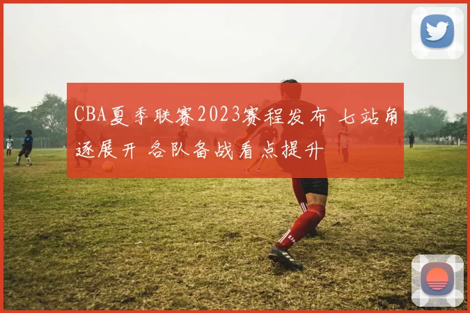 CBA夏季联赛2023赛程发布 七站角逐展开 各队备战看点提升