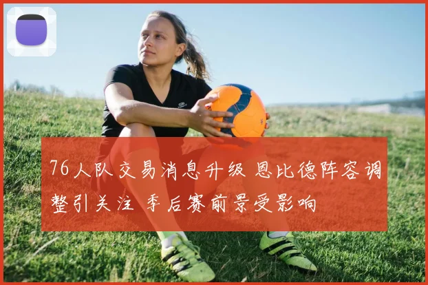 76人队交易消息升级 恩比德阵容调整引关注 季后赛前景受影响