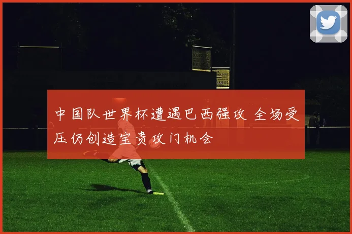 中国队世界杯遭遇巴西强攻 全场受压仍创造宝贵攻门机会