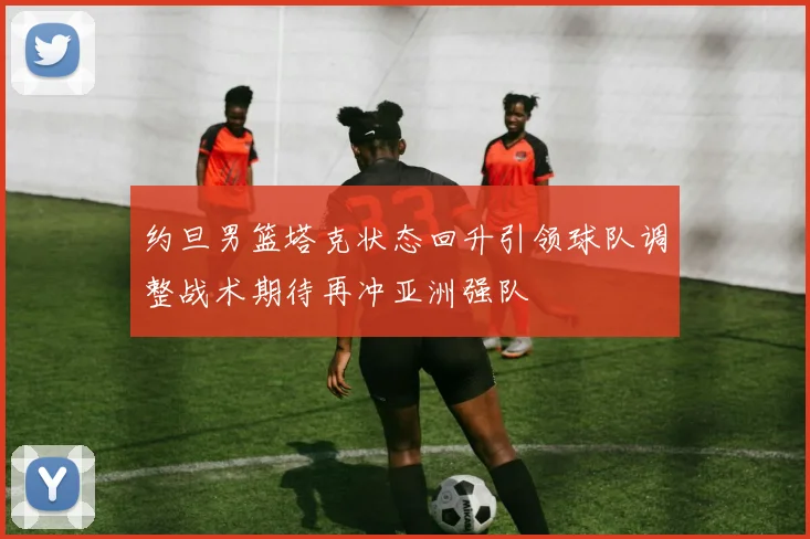 约旦男篮塔克状态回升引领球队调整战术期待再冲亚洲强队