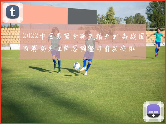 2022中国男篮今晚直播开打 备战国际赛场关注阵容调整与首发安排