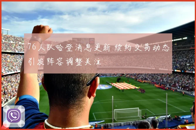 76人队哈登消息更新 续约交易动态引发阵容调整关注