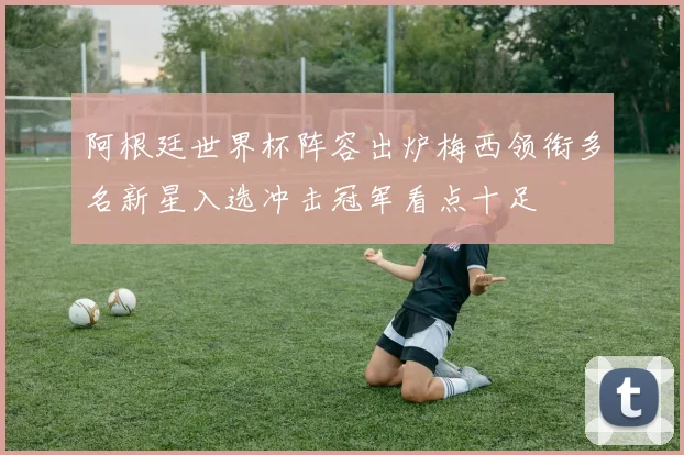 阿根廷世界杯阵容出炉梅西领衔多名新星入选冲击冠军看点十足