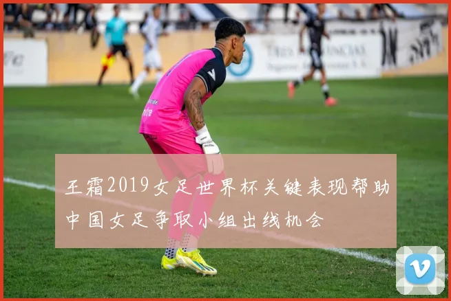 王霜2019女足世界杯关键表现帮助中国女足争取小组出线机会