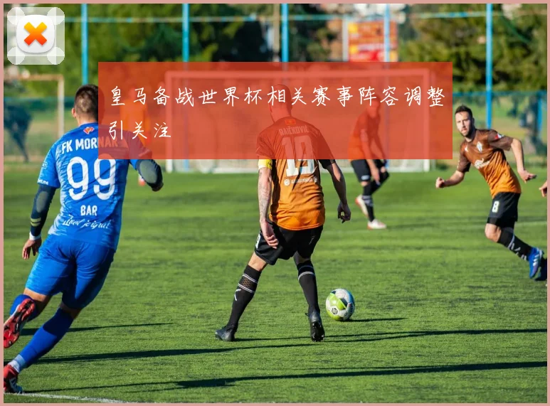 皇马备战世界杯相关赛事阵容调整引关注