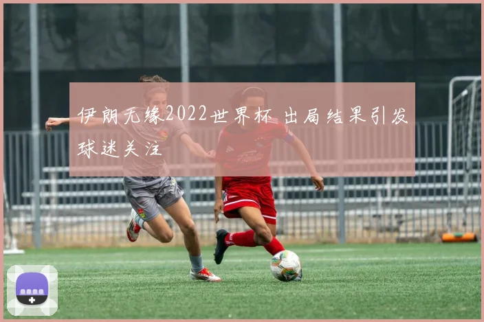 伊朗无缘2022世界杯 出局结果引发球迷关注