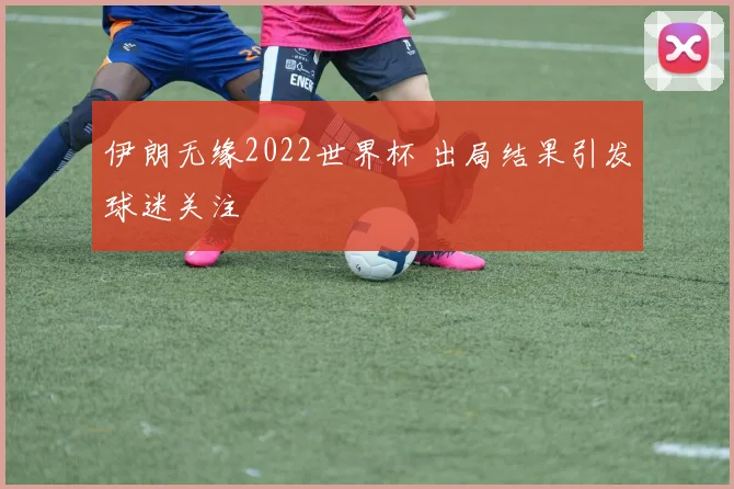 伊朗无缘2022世界杯 出局结果引发球迷关注