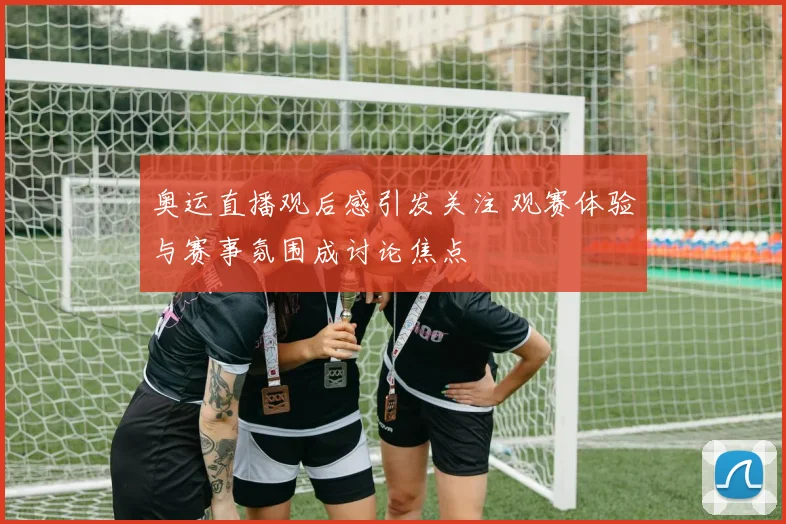 奥运直播观后感引发关注 观赛体验与赛事氛围成讨论焦点